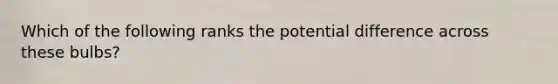 Which of the following ranks the potential difference across these bulbs?