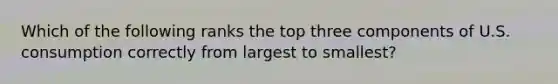 Which of the following ranks the top three components of U.S. consumption correctly from largest to smallest?