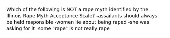 Which of the following is NOT a rape myth identified by the Illinois Rape Myth Acceptance Scale? -assailants should always be held responsible -women lie about being raped -she was asking for it -some "rape" is not really rape