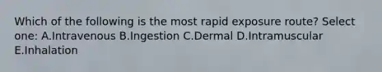 Which of the following is the most rapid exposure route? Select one: A.Intravenous B.Ingestion C.Dermal D.Intramuscular E.Inhalation