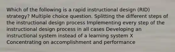 Which of the following is a rapid instructional design (RID) strategy? Multiple choice question. Splitting the different steps of the instructional design process Implementing every step of the instructional design process in all cases Developing an instructional system instead of a learning system X Concentrating on accomplishment and performance