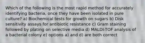 Which of the following is the most rapid method for accurately identifying bacteria, once they have been isolated in pure culture? a) Biochemical tests for growth on sugars b) Disk sensitivity assays for antibiotic resistance c) Gram staining followed by plating on selective media d) MALDI-TOF analysis of a bacterial colony e) options a) and d) are both correct