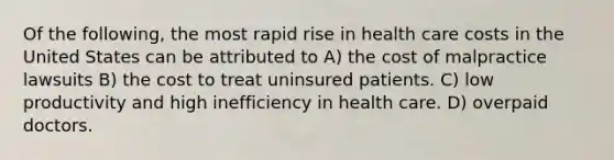 Of the following, the most rapid rise in health care costs in the United States can be attributed to A) the cost of malpractice lawsuits B) the cost to treat uninsured patients. C) low productivity and high inefficiency in health care. D) overpaid doctors.