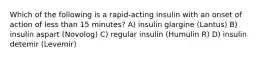 Which of the following is a rapid-acting insulin with an onset of action of less than 15 minutes? A) insulin glargine (Lantus) B) insulin aspart (Novolog) C) regular insulin (Humulin R) D) insulin detemir (Levemir)