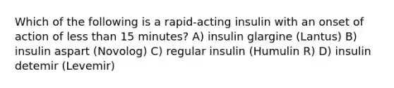 Which of the following is a rapid-acting insulin with an onset of action of less than 15 minutes? A) insulin glargine (Lantus) B) insulin aspart (Novolog) C) regular insulin (Humulin R) D) insulin detemir (Levemir)