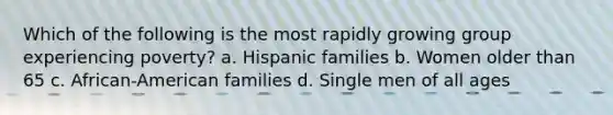 Which of the following is the most rapidly growing group experiencing poverty? a. Hispanic families b. Women older than 65 c. African-American families d. Single men of all ages