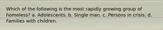 Which of the following is the most rapidly growing group of homeless? a. Adolescents. b. Single man. c. Persons in crisis. d. Families with children.