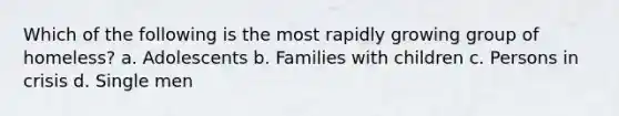 Which of the following is the most rapidly growing group of homeless? a. Adolescents b. Families with children c. Persons in crisis d. Single men