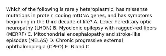 Which of the following is rarely heteroplasmic, has missense mutations in protein-coding mtDNA genes, and has symptoms beginning in the third decade of life? A. Leber hereditary optic neuropathy (LHON) B. Myoclonic epilepsy with ragged-red fibers (MERRF) C. Mitochondrial encephalopathy and stroke-like episodes (MELAS) D. Chronic progressive external ophthalmoplegia (CPEO) E. B and C