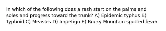In which of the following does a rash start on the palms and soles and progress toward the trunk? A) Epidemic typhus B) Typhoid C) Measles D) Impetigo E) Rocky Mountain spotted fever