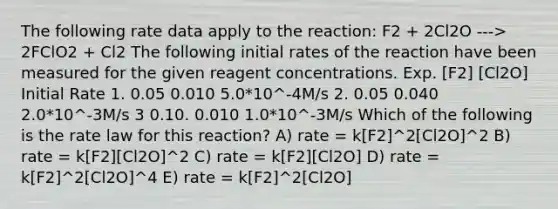 The following rate data apply to the reaction: F2 + 2Cl2O ---> 2FClO2 + Cl2 The following initial rates of the reaction have been measured for the given reagent concentrations. Exp. [F2] [Cl2O] Initial Rate 1. 0.05 0.010 5.0*10^-4M/s 2. 0.05 0.040 2.0*10^-3M/s 3 0.10. 0.010 1.0*10^-3M/s Which of the following is the rate law for this reaction? A) rate = k[F2]^2[Cl2O]^2 B) rate = k[F2][Cl2O]^2 C) rate = k[F2][Cl2O] D) rate = k[F2]^2[Cl2O]^4 E) rate = k[F2]^2[Cl2O]