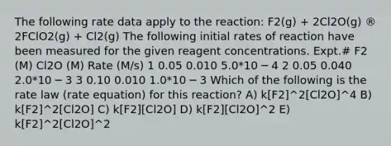 The following rate data apply to the reaction: F2(g) + 2Cl2O(g) ® 2FClO2(g) + Cl2(g) The following initial rates of reaction have been measured for the given reagent concentrations. Expt.# F2 (M) Cl2O (M) Rate (M/s) 1 0.05 0.010 5.0*10 ─ 4 2 0.05 0.040 2.0*10 ─ 3 3 0.10 0.010 1.0*10 ─ 3 Which of the following is the rate law (rate equation) for this reaction? A) k[F2]^2[Cl2O]^4 B) k[F2]^2[Cl2O] C) k[F2][Cl2O] D) k[F2][Cl2O]^2 E) k[F2]^2[Cl2O]^2