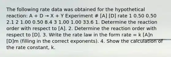 The following rate data was obtained for the hypothetical reaction: A + D → X + Y Experiment # [A] [D] rate 1 0.50 0.50 2.1 2 1.00 0.50 8.4 3 1.00 1.00 33.6 1. Determine the reaction order with respect to [A]. 2. Determine the reaction order with respect to [D]. 3. Write the rate law in the form rate = k [A]n [D]m (filling in the correct exponents). 4. Show the calculation of the rate constant, k.