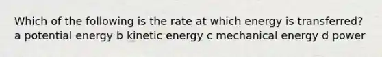 Which of the following is the rate at which energy is transferred? a potential energy b kinetic energy c mechanical energy d power