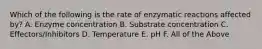 Which of the following is the rate of enzymatic reactions affected by? A. Enzyme concentration B. Substrate concentration C. Effectors/Inhibitors D. Temperature E. pH F. All of the Above