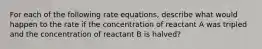 For each of the following rate equations, describe what would happen to the rate if the concentration of reactant A was tripled and the concentration of reactant B is halved?