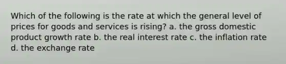 Which of the following is the rate at which the general level of prices for goods and services is rising? a. the gross domestic product growth rate b. the real interest rate c. the inflation rate d. the exchange rate