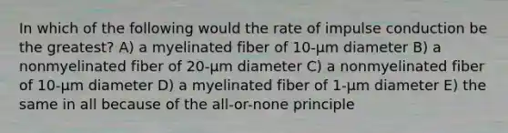 In which of the following would the rate of impulse conduction be the greatest? A) a myelinated fiber of 10-µm diameter B) a nonmyelinated fiber of 20-µm diameter C) a nonmyelinated fiber of 10-µm diameter D) a myelinated fiber of 1-µm diameter E) the same in all because of the all-or-none principle