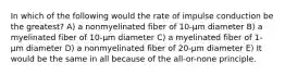 In which of the following would the rate of impulse conduction be the greatest? A) a nonmyelinated fiber of 10-μm diameter B) a myelinated fiber of 10-μm diameter C) a myelinated fiber of 1-μm diameter D) a nonmyelinated fiber of 20-μm diameter E) It would be the same in all because of the all-or-none principle.