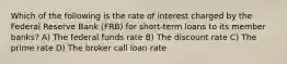 Which of the following is the rate of interest charged by the Federal Reserve Bank (FRB) for short-term loans to its member banks? A) The federal funds rate B) The discount rate C) The prime rate D) The broker call loan rate