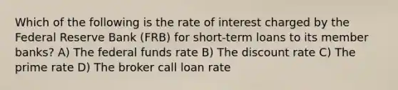 Which of the following is the rate of interest charged by the Federal Reserve Bank (FRB) for short-term loans to its member banks? A) The federal funds rate B) The discount rate C) The prime rate D) The broker call loan rate