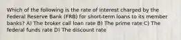 Which of the following is the rate of interest charged by the Federal Reserve Bank (FRB) for short-term loans to its member banks? A) The broker call loan rate B) The prime rate C) The federal funds rate D) The discount rate