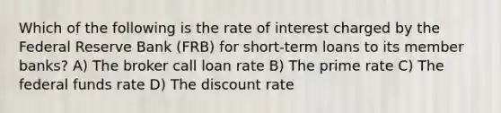 Which of the following is the rate of interest charged by the Federal Reserve Bank (FRB) for short-term loans to its member banks? A) The broker call loan rate B) The prime rate C) The federal funds rate D) The discount rate