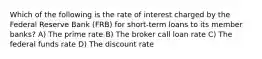 Which of the following is the rate of interest charged by the Federal Reserve Bank (FRB) for short-term loans to its member banks? A) The prime rate B) The broker call loan rate C) The federal funds rate D) The discount rate