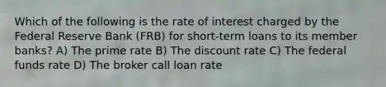 Which of the following is the rate of interest charged by the Federal Reserve Bank (FRB) for short-term loans to its member banks? A) The prime rate B) The discount rate C) The federal funds rate D) The broker call loan rate