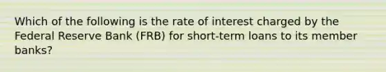 Which of the following is the rate of interest charged by the Federal Reserve Bank (FRB) for short-term loans to its member banks?