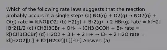 Which of the following rate laws suggests that the reaction probably occurs in a single step? (a) NO(g) + O2(g) ➝ NO2(g) + O(g) rate = k[NO][O2] (b) H2(g) + Br2(g) ➝ 2 HBr(g) rate = k[H2][Br2]1/2 (c) (CH3)3CBr + OH- ➝ (CH3)3COH + Br- rate = k[(CH3)3CBr] (d) H2O2 + 3 I- + 2 H+ ➝ I3- + 2 H2O rate = kl[H2O2][I-] + K2[H2O2][I-][H+] Answer: (a)