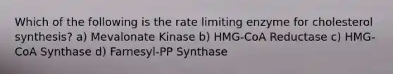 Which of the following is the rate limiting enzyme for cholesterol synthesis? a) Mevalonate Kinase b) HMG-CoA Reductase c) HMG-CoA Synthase d) Farnesyl-PP Synthase