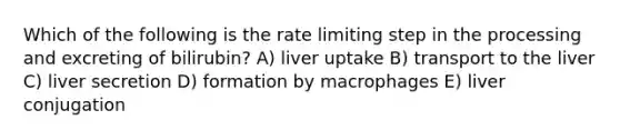 Which of the following is the rate limiting step in the processing and excreting of bilirubin? A) liver uptake B) transport to the liver C) liver secretion D) formation by macrophages E) liver conjugation