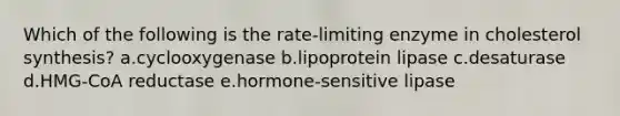 Which of the following is the rate-limiting enzyme in cholesterol synthesis? a.cyclooxygenase b.lipoprotein lipase c.desaturase d.HMG-CoA reductase e.hormone-sensitive lipase