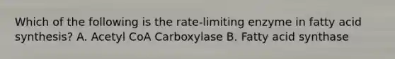 Which of the following is the rate-limiting enzyme in fatty acid synthesis? A. Acetyl CoA Carboxylase B. Fatty acid synthase