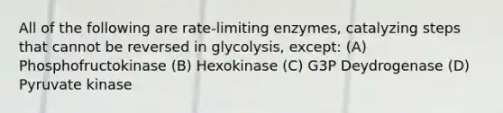 All of the following are rate-limiting enzymes, catalyzing steps that cannot be reversed in glycolysis, except: (A) Phosphofructokinase (B) Hexokinase (C) G3P Deydrogenase (D) Pyruvate kinase