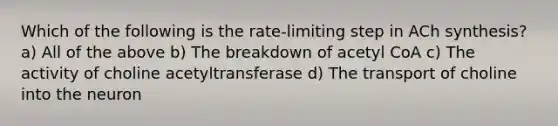 Which of the following is the rate-limiting step in ACh synthesis? a) All of the above b) The breakdown of acetyl CoA c) The activity of choline acetyltransferase d) The transport of choline into the neuron