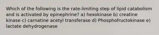 Which of the following is the rate-limiting step of lipid catabolism and is activated by epinephrine? a) hexokinase b) creatine kinase c) carnatine acetyl transferase d) Phosphofructokinase e) lactate dehydrogenase