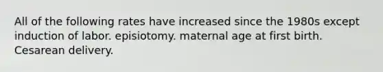 All of the following rates have increased since the 1980s except induction of labor. episiotomy. maternal age at first birth. Cesarean delivery.