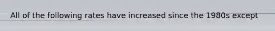 All of the following rates have increased since the 1980s except