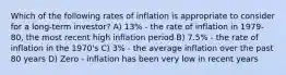 Which of the following rates of inflation is appropriate to consider for a long-term investor? A) 13% - the rate of inflation in 1979-80, the most recent high inflation period B) 7.5% - the rate of inflation in the 1970's C) 3% - the average inflation over the past 80 years D) Zero - inflation has been very low in recent years