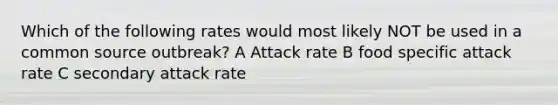 Which of the following rates would most likely NOT be used in a common source outbreak? A Attack rate B food specific attack rate C secondary attack rate