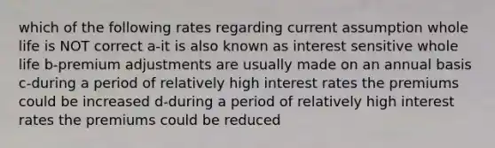 which of the following rates regarding current assumption whole life is NOT correct a-it is also known as interest sensitive whole life b-premium adjustments are usually made on an annual basis c-during a period of relatively high interest rates the premiums could be increased d-during a period of relatively high interest rates the premiums could be reduced