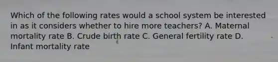 Which of the following rates would a school system be interested in as it considers whether to hire more teachers? A. Maternal mortality rate B. Crude birth rate C. General fertility rate D. Infant mortality rate