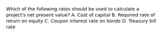 Which of the following rates should be used to calculate a project's net present value? A. Cost of capital B. Required rate of return on equity C. Coupon interest rate on bonds D. Treasury bill rate