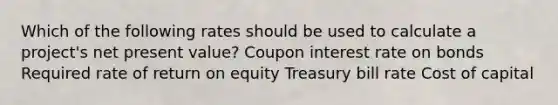 Which of the following rates should be used to calculate a project's net present value? Coupon interest rate on bonds Required rate of return on equity Treasury bill rate Cost of capital