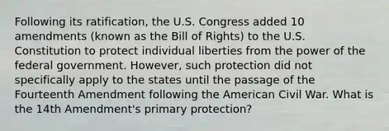 Following its ratification, the U.S. Congress added 10 amendments (known as the Bill of Rights) to the U.S. Constitution to protect individual liberties from the power of the federal government. However, such protection did not specifically apply to the states until the passage of the Fourteenth Amendment following the American Civil War. What is the 14th Amendment's primary protection?