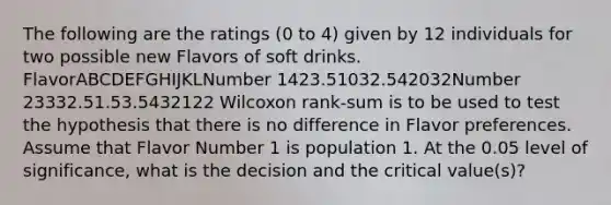 The following are the ratings (0 to 4) given by 12 individuals for two possible new Flavors of soft drinks. FlavorABCDEFGHIJKLNumber 1423.51032.542032Number 23332.51.53.5432122 Wilcoxon rank-sum is to be used to test the hypothesis that there is no difference in Flavor preferences. Assume that Flavor Number 1 is population 1. At the 0.05 level of significance, what is the decision and the critical value(s)?