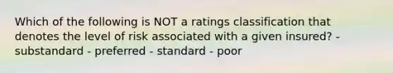 Which of the following is NOT a ratings classification that denotes the level of risk associated with a given insured? - substandard - preferred - standard - poor