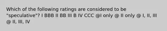 Which of the following ratings are considered to be "speculative"? I BBB II BB III B IV CCC @I only @ II only @ I, II, III @ II, III, IV